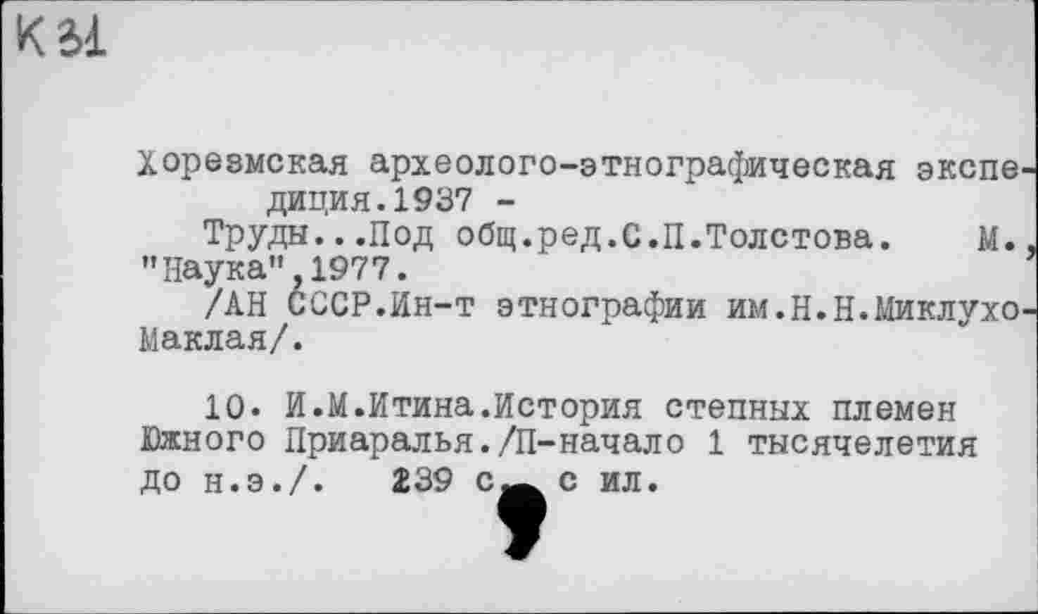 ﻿К Зі
Хорезмская археолого-этнографическая экспе диция.1937 -
Труды...Под общ.ред.С.П.Толстова.	М.
"Наука” 1977.
/АН СССР.Ин-т этнографии им.Н.Н.Миклухо
Маклая/.
10» И.М.Итина.История степных племен Южного Приаралья./П-начало 1 тысячелетия до н.э./.	239 с-^с ил.